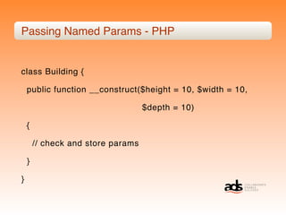 Passing Named Params - PHP


class Building {

    public function __construct($height = 10, $width = 10,

                                    $depth = 10)

    {

        // check and store params

    }

}
 
