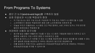 From Programs To Systems
● 종단 간 논리(end-to-end logic)를 구축하지 않음
● 상호 연결성과 시스템 복잡성의 증대
○ 각 구성 요소는 여러 구성 요소로 구성되며 각 구성 요소 자체가 시스템이 될 수 있음
○ 소프트웨어가 제대로 작동하려면 점점 다른 소프트웨어에 의존하게 됨
○ 오늘날 우리가 만들어내는 시스템은 크고 작은 컴퓨터, 서로 가까이 있거나 거의 반으로
떨어진 컴퓨터에서 작동해야 함
● 어려워진 사용자 요구사항
○ 동시에 일상 생활이 원활하게 기능할 수 있는 시스템의 가용성에 점점 더 의존하고 있기
때문에 사용자의 기대 수준은 점점 더 어려워지고 있음
○ 사용자 및 비즈니스가 의존할 수 있는 시스템을 제공하려면 응답이 필요할 때 사용할 수 없는
경우 올바른 응답을 제공하는지 여부는 중요하지 않으므로 응답해야 함
○ 이를 달성하기 위해 우리는 실패에서의 반응성(탄력성)와 동적으로 변화하는 부하에서
반응성(유연성)을 유지할 수 있어야 함
 