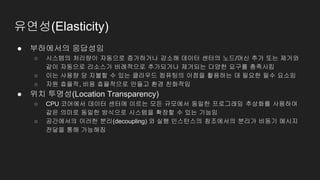 유연성(Elasticity)
● 부하에서의 응답성임
○ 시스템의 처리량이 자동으로 증가하거나 감소해 데이터 센터의 노드/머신 추가 또는 제거와
같이 자동으로 리소스가 비례적으로 추가되거나 제거되는 다양한 요구를 충족시킴
○ 이는 사용량 당 지불할 수 있는 클라우드 컴퓨팅의 이점을 활용하는 데 필요한 필수 요소임
○ 자원 효율적, 비용 효율적으로 만들고 환경 친화적임
● 위치 투명성(Location Transparency)
○ CPU 코어에서 데이터 센터에 이르는 모든 규모에서 동일한 프로그래밍 추상화를 사용하여
같은 의미로 동일한 방식으로 시스템을 확장할 수 있는 기능임
○ 공간에서의 이러한 분리(decoupling) 와 실행 인스턴스의 참조에서의 분리가 비동기 메시지
전달을 통해 가능해짐
 