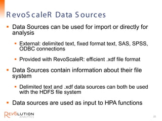 R evoS c aleR Data S ourc es                         Revolution Confidential




 Data Sources can be used for import or directly for
  analysis
    External: delimited text, fixed format text, SAS, SPSS,
     ODBC connections
    Provided with RevoScaleR: efficient .xdf file format

 Data Sources contain information about their file
  system
    Delimited text and .xdf data sources can both be used
     with the HDFS file system

 Data sources are used as input to HPA functions

                                                                      22
 