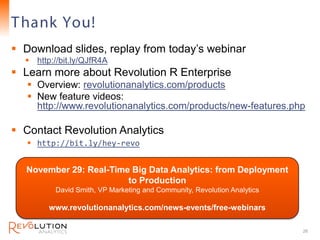 T hank You!                                                               Revolution Confidential



 Download slides, replay from today’s webinar
   http://bit.ly/QJfR4A
 Learn more about Revolution R Enterprise
    Overview: revolutionanalytics.com/products
    New feature videos:
     http://www.revolutionanalytics.com/products/new-features.php

 Contact Revolution Analytics
    http://bit.ly/hey-revo


  November 29: Real-Time Big Data Analytics: from Deployment
                        to Production
          David Smith, VP Marketing and Community, Revolution Analytics

        www.revolutionanalytics.com/news-events/free-webinars

                                                                                           26
 