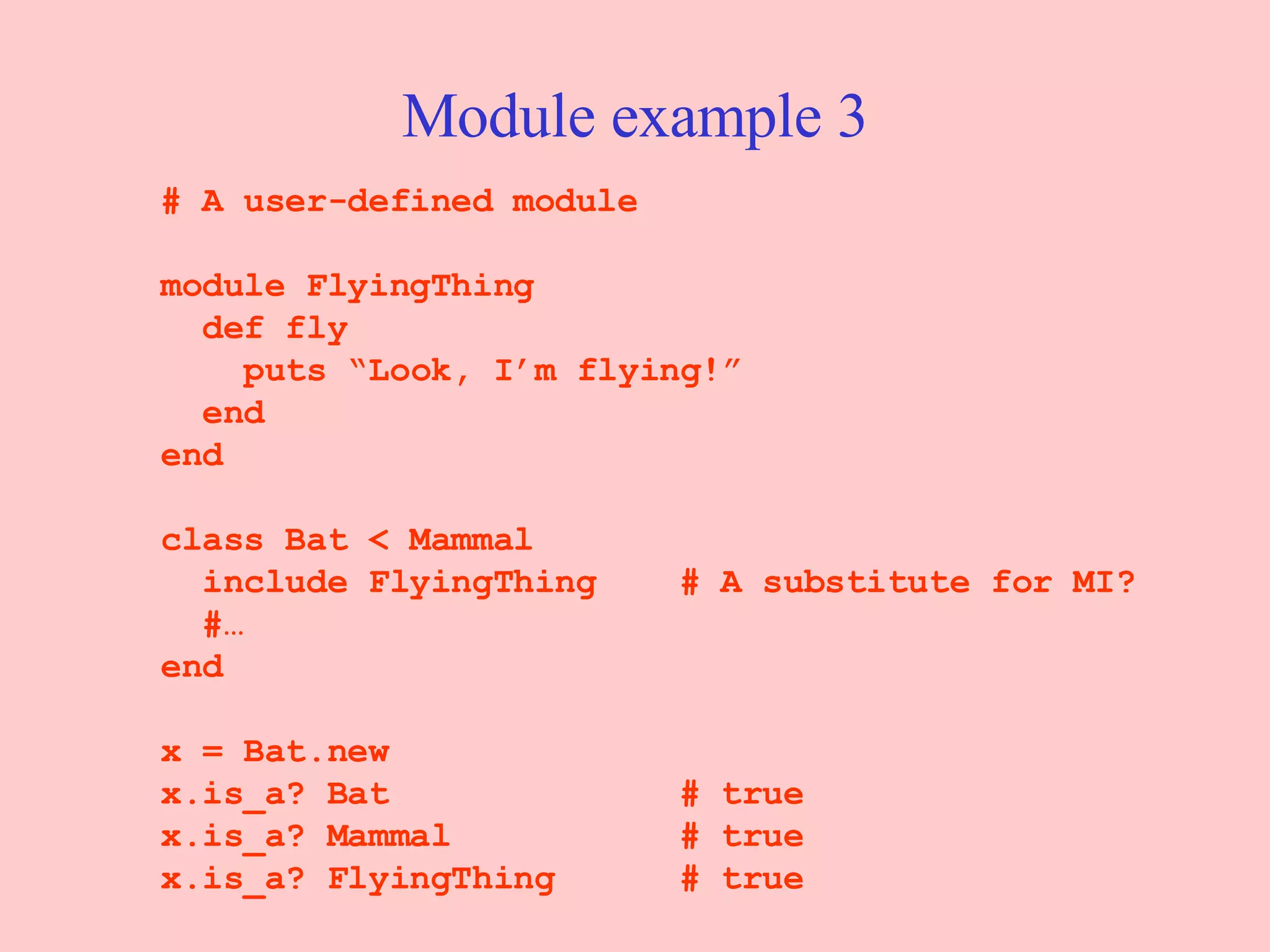Module example 3 # A user-defined module module FlyingThing def fly   puts “Look, I’m flying!” end end class Bat < Mammal include FlyingThing  # A substitute for MI? #… end x = Bat.new x.is_a? Bat  # true x.is_a? Mammal  # true x.is_a? FlyingThing  # true 