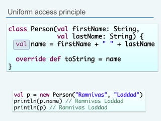 Uniform access principle
class Person(val firstName: String, 	
val lastName: String) {	
val name = firstName + " " + lastName	
	
override def toString = name 	
}	
val p = new Person("Ramnivas", "Laddad")	
println(p.name) // Ramnivas Laddad	
println(p) // Ramnivas Laddad
 