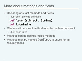 More about methods and fields
•  Declaring abstract methods and fields
–  Just don’t provide definition
def learn(subject: String)	
val knowledge
•  Classes with abstract method must be declared abstract
–  Just as in Java
•  Methods can be defined inside methods
•  Methods may be marked @tailrec to check for tail-
recursiveness
20
 