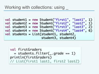 Working with collections: using _
val student1 = new Student("first1", "last1", 1)	
val student2 = new Student("first2", "last2", 1)	
val student3 = new Student("first3", "last3", 2)	
val student4 = new Student("first4", "last4", 6)	
val students = List(student1, student2, 	
student3, student4)	
val firstGraders 	
= students.filter(_.grade == 1)	
println(firstGraders) 	
// List(first1 last1, first2 last2)	
 