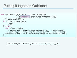 Putting it together: Quicksort
def quicksort[T](input: Traversable[T])	
(implicit ordering: Ordering[T]) 	
: Traversable[T] =	
if (input.isEmpty) {	
input	
} else {	
val (low, high) 	
= input.tail.partition(ordering.lt(_, input.head))	
quicksort(low) ++ List(input.head) ++ quicksort(high)	
}	
println(quicksort(List(1, 3, 4, 5, 1)))	
 
