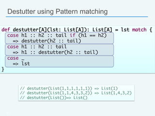 Destutter using Pattern matching
41
def destutter[A](lst: List[A]): List[A] = lst match {	
case h1 :: h2 :: tail if (h1 == h2) 	
=> destutter(h2 :: tail)	
case h1 :: h2 :: tail 	
=> h1 :: destutter(h2 :: tail)	
case _ 	
=> lst	
}	
// destutter(List(1,1,1,1,1,1)) => List(1)	
// destutter(List(1,1,4,3,3,2)) => List(1,4,3,2)	
// destutter(List())=> List()	
 