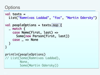 Options
47
val texts = 	
List("Ramnivas Laddad", "foo", "Martin Odersky")	
	
val peopleOptions = texts.map {	
_ match {	
case Name(first, last) => 	
Some(new Person(first, last))	
case _ => None	
}	
}	
	
println(peopleOptions)	
// List(Some(Ramnivas Laddad), 	
None, 	
Some(Martin Odersky))	
 