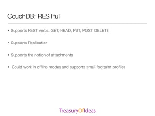 CouchDB: RESTful

• Supports REST verbs: GET, HEAD, PUT, POST, DELETE


• Supports Replication


• Supports the notion of attachments


• Could work in ofﬂine modes and supports small footprint proﬁles
 
