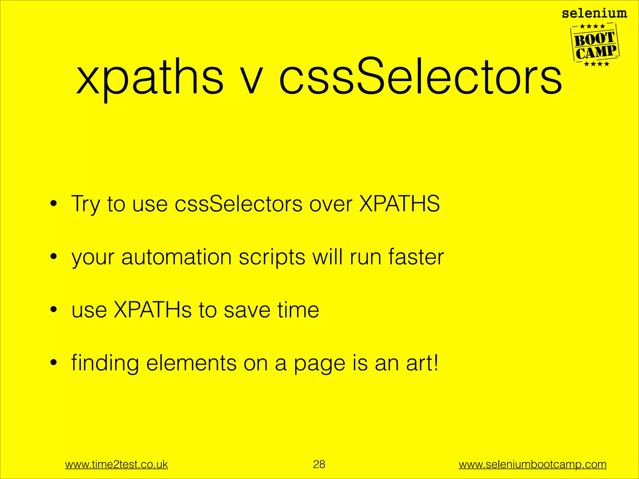 API - must know
Webdriver - control the browser
•

Webdriver driver = new FirefoxDriver();

WebElement - work with elements on the page
•

WebElement myElement =
driver.ﬁndElement(By.id(“id”))
it’s an
interface to a
browser

www.time2test.co.uk

!28

www.seleniumbootcamp.com

 