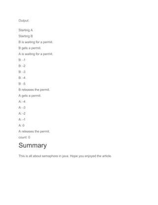 Output:
Starting A
Starting B
B is waiting for a permit.
B gets a permit.
A is waiting for a permit.
B: -1
B: -2
B: -3
B: -4
B: -5
B releases the permit.
A gets a permit.
A: -4
A: -3
A: -2
A: -1
A: 0
A releases the permit.
count: 0
Summary
This is all about semaphore in java. Hope you enjoyed the article.
 