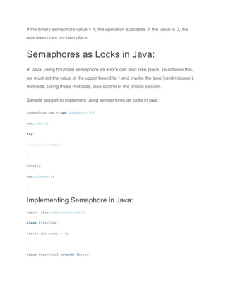 If the binary semaphore value = 1, the operation succeeds. If the value is 0, the
operation does not take place.
Semaphores as Locks in Java:
In Java, using bounded semaphore as a lock can also take place. To achieve this,
we must set the value of the upper bound to 1 and invoke the take() and release()
methods. Using these methods, take control of the critical section.
Sample snippet to implement using semaphores as locks in java:
Ssemaphore sem = new Semaphore(1);
sem.take();
try{
//critical section
}
finally{
sem.release();
}
Implementing Semaphore in Java:
import java.util.concurrent.*;
class FirstCode{
static int count = 0;
}
class FirstCode2 extends Thread{
 