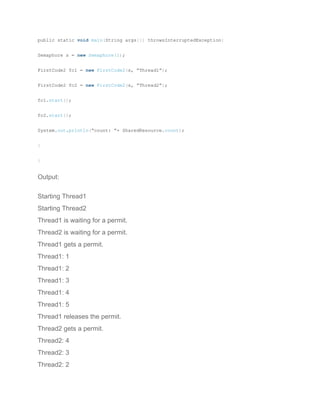 public static void main(String args[]) throwsInterruptedException{
Semaphore s = new Semaphore(1);
FirstCode2 fc1 = new FirstCode2(s, “Thread1”);
FirstCode2 fc2 = new FirstCode2(s, “Thread2”);
fc1.start();
fc2.start();
System.out.println(“count: ”+ SharedResource.count);
}
}
Output:
Starting Thread1
Starting Thread2
Thread1 is waiting for a permit.
Thread2 is waiting for a permit.
Thread1 gets a permit.
Thread1: 1
Thread1: 2
Thread1: 3
Thread1: 4
Thread1: 5
Thread1 releases the permit.
Thread2 gets a permit.
Thread2: 4
Thread2: 3
Thread2: 2
 
