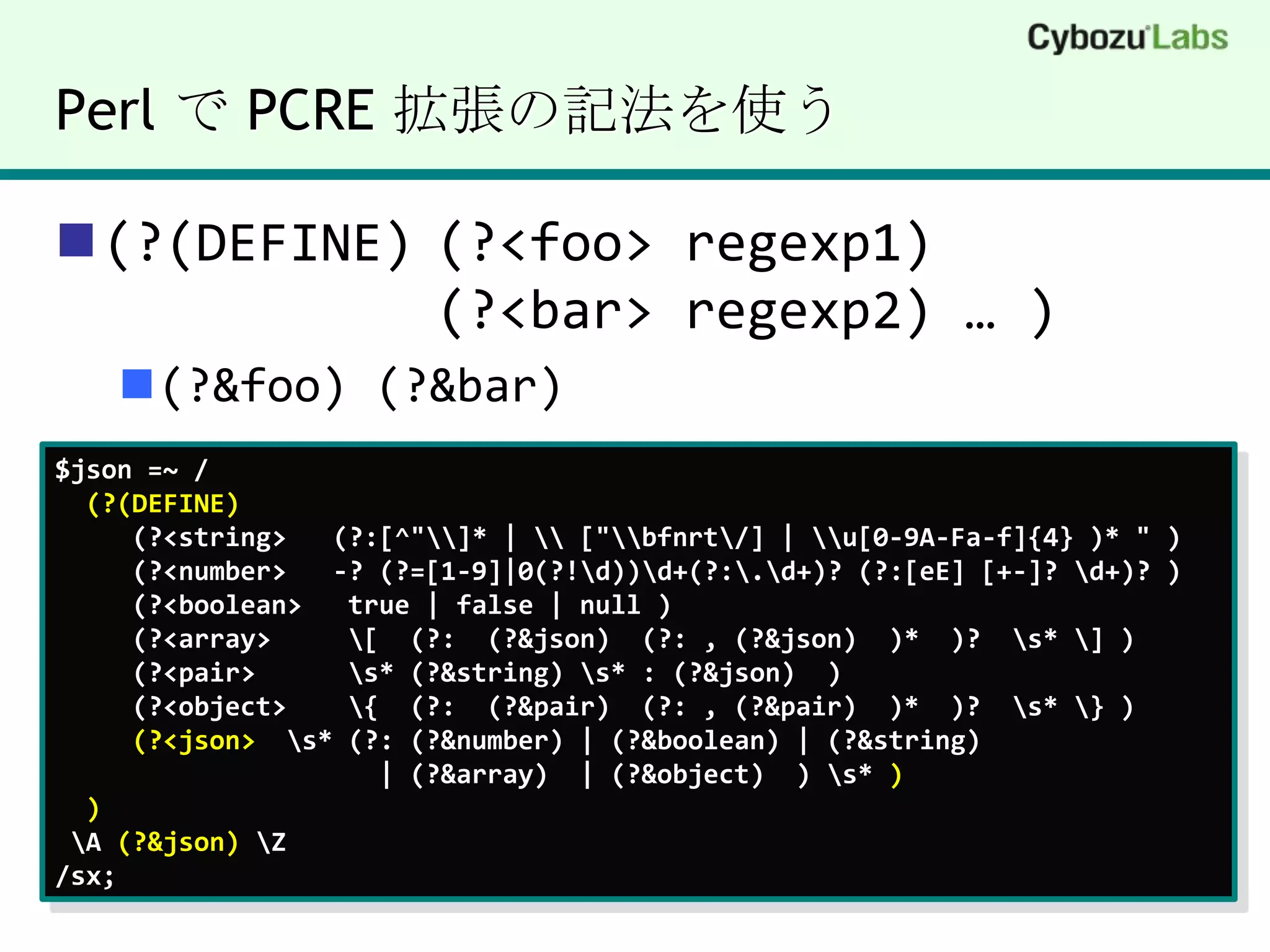 Perl で PCRE 拡張の記法を使う(?(DEFINE)	(?<foo> regexp1)			(?<bar> regexp2) … )(?&foo) (?&bar)$json =~ /(?(DEFINE)(?<string>  (?:[^"\\]* | \\ ["\\bfnrt\/] | \\u[0-9A-Fa-f]{4} )* " )(?<number>  -? (?=[1-9]|0(?!\d))\d+(?:\.\d+)? (?:[eE] [+-]? \d+)? )     (?<boolean>   true | false | null )(?<array>     \[  (?:  (?&json)  (?: , (?&json)  )*  )?  \s* \] )     (?<pair>      \s* (?&string) \s* : (?&json)  )     (?<object>    \{  (?:  (?&pair)  (?: , (?&pair)  )*  )?  \s* \} )(?<json>  \s* (?: (?&number) | (?&boolean) | (?&string) | (?&array)  | (?&object)  ) \s* )) \A (?&json) \Z/sx;