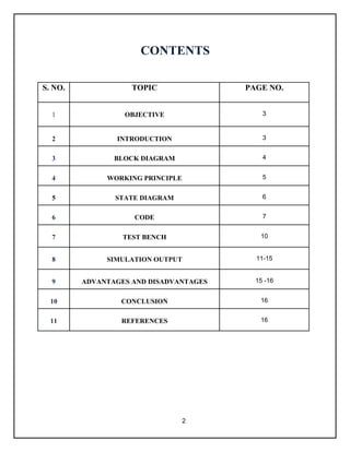 2
CONTENTS
S. NO. TOPIC PAGE NO.
1 OBJECTIVE 3
2 INTRODUCTION 3
3 BLOCK DIAGRAM 4
4 WORKING PRINCIPLE 5
5 STATE DIAGRAM 6
6 CODE 7
7 TEST BENCH 10
8 SIMULATION OUTPUT 11-15
9 ADVANTAGES AND DISADVANTAGES 15 -16
10 CONCLUSION 16
11 REFERENCES 16
 