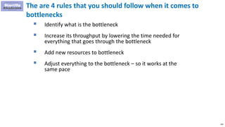 200
The are 4 rules that you should follow when it comes to
bottlenecks
 Identify what is the bottleneck
 Increase its throughput by lowering the time needed for
everything that goes through the bottleneck
 Add new resources to bottleneck
 Adjust everything to the bottleneck – so it works at the
same pace
 