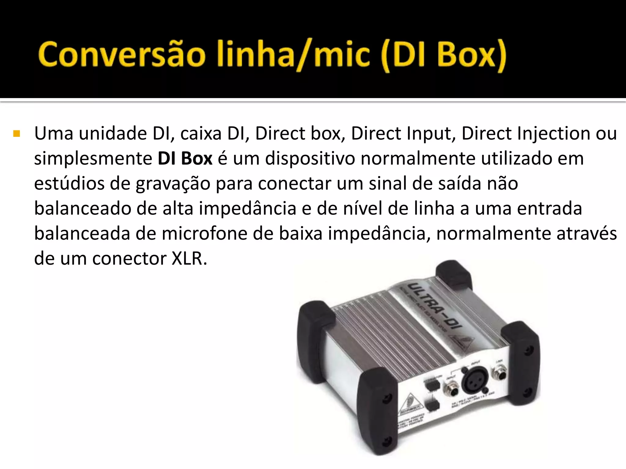  Uma unidade DI, caixa DI, Direct box, Direct Input, Direct Injection ou
simplesmente DI Box é um dispositivo normalmente utilizado em
estúdios de gravação para conectar um sinal de saída não
balanceado de alta impedância e de nível de linha a uma entrada
balanceada de microfone de baixa impedância, normalmente através
de um conector XLR.
 