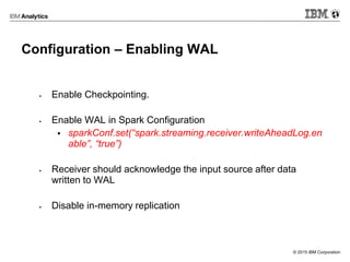 © 2015 IBM Corporation
Configuration – Enabling WAL
 Enable Checkpointing.
 Enable WAL in Spark Configuration
 sparkConf.set(“spark.streaming.receiver.writeAheadLog.en
able”, “true”)
 Receiver should acknowledge the input source after data
written to WAL
 Disable in-memory replication
 