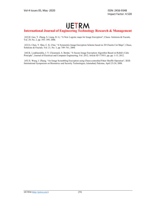 Vol-4 Issues 05, May -2020 ISSN: 2456-9348
Impact Factor: 4.520
International Journal of Engineering Technology Research & Management
IJETRM (http://ijetrm.com/) [59]
[42] H. Gao, Y. Zhang, S. Liang, D. Li, “A New Logistic maps for Image Encryption”, Chaos- Solutions & Fractals,
Vol. 29, No. 2, pp. 393- 399, 2006.
[43] G. Chen, Y. Mao, C. K. Chui, “A Symmetric Image Encryption Scheme based on 3D Chaotic Cat Maps”, Chaos,
Solutions & Fractals, Vol. 21, No. 3, pp. 749–761, 2004.
[44] K. Loukhaoukha, J. Y. Chouinard, A. Berdai, “A Secure Image Encryption Algorithm Based on Rubik's Cube
Principle”, Journal of Electrical and Computer Engineering, Vol. 2012, Article ID 173931, pp. pp. 1-13, 2012.
[45] X. Wang, J. Zhang, “An Image Scrambling Encryption using Chaos-controlled Poker Shuffle Operation”, IEEE
International Symposium on Biometrics and Security Technologies, Islamabad, Pakistan, April 23-24, 2008.
 