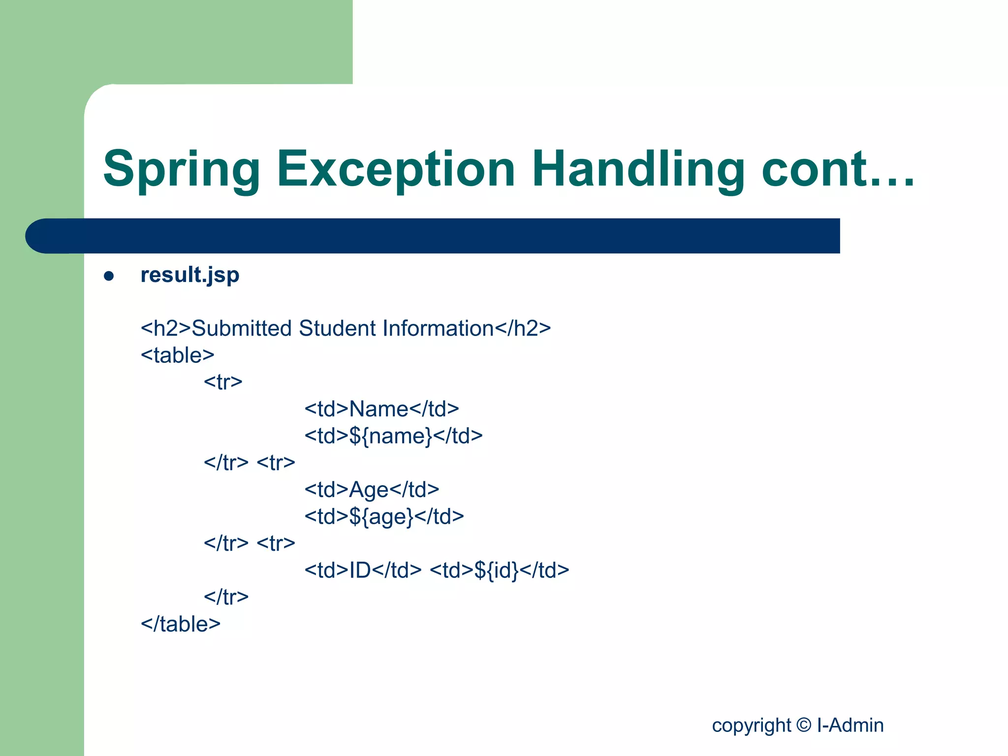 copyright © I-Admin
Spring Exception Handling cont…
 result.jsp
<h2>Submitted Student Information</h2>
<table>
<tr>
<td>Name</td>
<td>${name}</td>
</tr> <tr>
<td>Age</td>
<td>${age}</td>
</tr> <tr>
<td>ID</td> <td>${id}</td>
</tr>
</table>
 