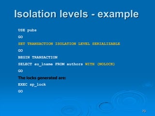 Isolation levels - example
USE pubs
GO
SET TRANSACTION ISOLATION LEVEL SERIALIZABLE
GO
BEGIN TRANSACTION
SELECT au_lname FROM authors WITH (NOLOCK)
GO
The locks generated are:
EXEC sp_lock
GO




                                               73
 
