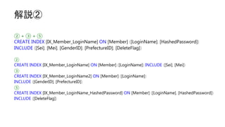解説②
② + ③ + ⑤
CREATE INDEX [IX_Member_LoginName] ON [Member] ([LoginName], [HashedPassword])
INCLUDE ([Sei], [Mei], [GenderID], [PrefectureID], [DeleteFlag])
②
CREATE INDEX [IX_Member_LoginName] ON [Member] ([LoginName]) INCLUDE ([Sei], [Mei])
③
CREATE INDEX [IX_Member_LoginName2] ON [Member] ([LoginName])
INCLUDE ([GenderID], [PrefectureID])
⑤
CREATE INDEX [IX_Member_LoginName_HashedPassword] ON [Member] ([LoginName], [HashedPassword])
INCLUDE ([DeleteFlag])
 