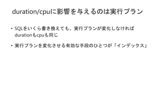 duration/cpuに影響を与えるのは実行プラン
• SQLをいくら書き換えても、実行プランが変化しなければ
durationもcpuも同じ
• 実行プランを変化させる有効な手段のひとつが「インデックス」
 
