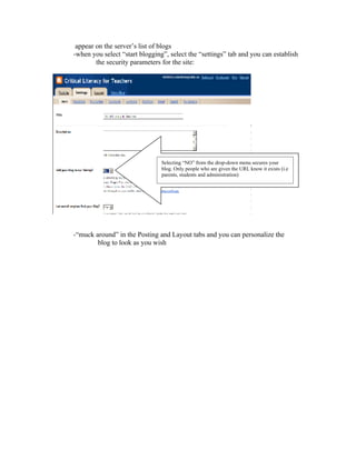 appear on the server’s list of blogs
-when you select “start blogging”, select the “settings” tab and you can establish
        the security parameters for the site:




                                Selecting “NO” from the drop-down menu secures your
                                blog. Only people who are given the URL know it exists (i.e
                                parents, students and administration)




-“muck around” in the Posting and Layout tabs and you can personalize the
        blog to look as you wish
 