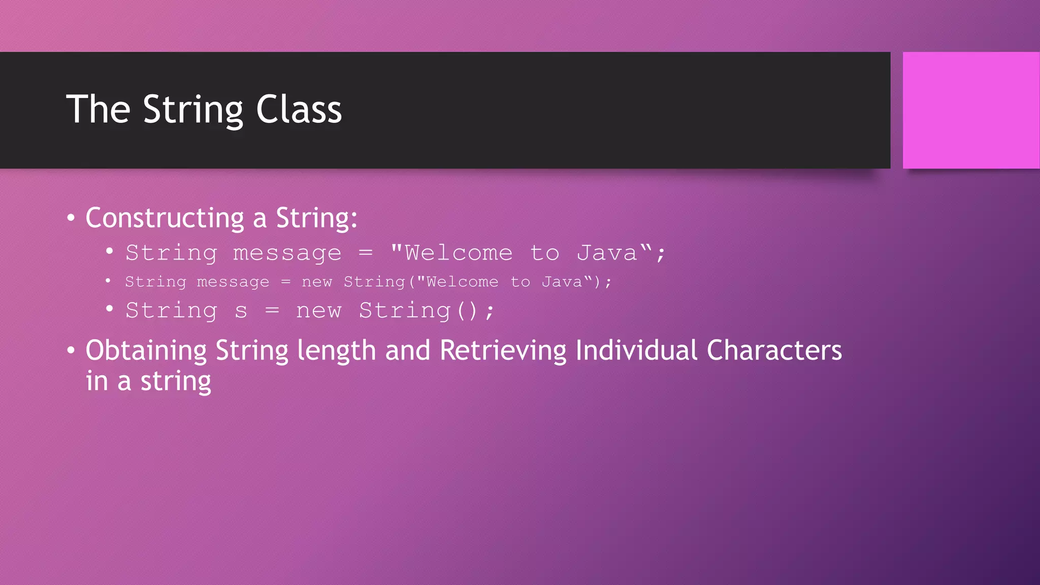 The String Class
• Constructing a String:
• String message = "Welcome to Java“;
• String message = new String("Welcome to Java“);

• String s = new String();

• Obtaining String length and Retrieving Individual Characters
in a string

 