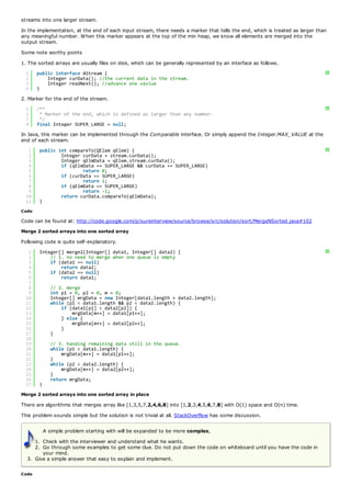 streams into one larger stream.
In the implementation, at the end of each input stream, there needs a marker that tells the end, which is treated as larger than
any meaningful number. When this marker appears at the top of the min heap, we know all elements are merged into the
output stream.
Some note worthy points
1. The sorted arrays are usually files on disk, which can be generally represented by an interface as follows.
  1    public interface AStream {                                                                                              ?
  2        Integer curData(); //the current data in the stream.
  3        Integer readNext(); //advance one vavlue
  4    }
2. Marker for the end of the stream.
  1    /**                                                                                                                     ?
  2     * Marker of the end, which is defined as larger than any number.
  3     */
  4    final Integer SUPER_LARGE = null;
In Java, this marker can be implemented through the Comparable interface. Or simply append the Integer.MAX_VALUE at the
end of each stream.
   1    public int compareTo(QElem qElem) {                                                                                    ?
   2            Integer curData = stream.curData();
   3            Integer qElmData = qElem.stream.curData();
   4            if (qElmData == SUPER_LARGE && curData == SUPER_LARGE)
   5                    return 0;
   6            if (curData == SUPER_LARGE)
   7                    return 1;
   8            if (qElmData == SUPER_LARGE)
   9                    return -1;
  10            return curData.compareTo(qElmData);
  11    }
Code

Code can be found at: http://code.google.com/p/sureinterview/source/browse/src/solution/sort/MergeNSorted.java#102
Merge 2 sorted arrays into one sorted array
Following code is quite self-explanatory.
   1    Integer[] merge2(Integer[] data1, Integer[] data2) {                                                                   ?
   2        // 1. no need to merge when one queue is empty
   3        if (data1 == null)
   4            return data2;
   5        if (data2 == null)
   6            return data1;
   7
   8          // 2. merge
   9          int p1 = 0, p2 = 0, m = 0;
  10          Integer[] mrgData = new Integer[data1.length + data2.length];
  11          while (p1 < data1.length && p2 < data2.length) {
  12              if (data1[p1] < data2[p2]) {
  13                  mrgData[m++] = data1[p1++];
  14              } else {
  15                  mrgData[m++] = data2[p2++];
  16              }
  17          }
  18
  19          // 3. handing remaining data still in the queue.
  20          while (p1 < data1.length) {
  21              mrgData[m++] = data1[p1++];
  22          }
  23          while (p2 < data2.length) {
  24              mrgData[m++] = data2[p2++];
  25          }
  26          return mrgData;
  27    }
Merge 2 sorted arrays into one sorted array in place
There are algorithms that merges array like [1,3,5,7,2,4,6,8] into [1,2,3,4,5,6,7,8] with O(1) space and O(n) time.
This problem sounds simple but the solution is not trivial at all. StackOverflow has some discussion.

            A simple problem starting with will be expanded to be more complex,
     1. Check with the interviewer and understand what he wants.
     2. Go through some examples to get some clue. Do not put down the code on whiteboard until you have the code in
        your mind.
  3. Give a simple answer that easy to explain and implement.

Code
 