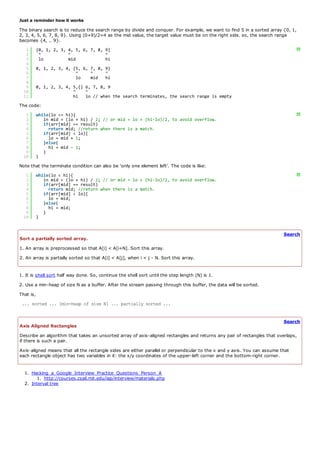 Just a reminder how it works
The binary search is to reduce the search range by divide and conquer. For example, we want to find 5 in a sorted array {0, 1,
2, 3, 4, 5, 6, 7, 8, 9}. Using (0+9)/2=4 as the mid value, the target value must be on the right side. so, the search range
becomes {4, .. 9}.
   1       {0, 1, 2, 3, 4, 5, 6, 7, 8, 9}                                                                                         ?
   2        ^           ^              ^
   3        lo          mid            hi
   4
   5       0, 1, 2, 3, 4, {5, 6, 7, 8, 9}
   6                       ^     ^     ^
   7                       lo    mid hi
   8
   9       0, 1, 2, 3, 4, 5,{} 6, 7, 8, 9
  10                      ^    ^
  11                      hi lo // when the search terminates, the search range is empty
The code:
   1       while(lo <= hi){                                                                                                       ?
   2          in mid = (lo + hi) / 2; // or mid = lo + (hi-lo)/2, to avoid overflow.
   3          if(arr[mid] == result)
   4            return mid; //return when there is a match.
   5          if(arr[mid] < lo){
   6            lo = mid + 1;
   7          }else{
   8            hi = mid - 1;
   9          }
  10       }
Note that the terminate condition can also be 'only one element left'. The code is like:
   1       while(lo < hi){                                                                                                        ?
   2          in mid = (lo + hi) / 2; // or mid = lo + (hi-lo)/2, to avoid overflow.
   3          if(arr[mid] == result)
   4            return mid; //return when there is a match.
   5          if(arr[mid] < lo){
   6            lo = mid;
   7          }else{
   8            hi = mid;
   9          }
  10       }


                                                                                                                          Search
Sort a partially sorted array.
1. An array is preprocessed so that A[i] < A[i+N]. Sort this array.
2. An array is partially sorted so that A[i] < A[j], when i < j - N. Sort this array.


1. It is shell sort half way done. So, continue the shell sort until the step length (N) is 1.
2. Use a min-heap of size N as a buffer. After the stream passing through this buffer, the data will be sorted.
That is,
 ... sorted ... [min-heap of size N] ... partially sorted ...


                                                                                                                          Search
Axis Aligned Rectangles
Describe an algorithm that takes an unsorted array of axis-aligned rectangles and returns any pair of rectangles that overlaps,
if there is such a pair.
Axis-aligned means that all the rectangle sides are either parallel or perpendicular to the x and y axis. You can assume that
each rectangle object has two variables in it: the x/y coordinates of the upper-left corner and the bottom-right corner.


  1. Hacking_a_Google_Interview_Practice_Questions_Person_A
        1. http://courses.csail.mit.edu/iap/interview/materials.php
  2. Interval tree
 