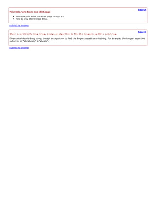 Search
Find links/urls from one html page
     Find links/urls from one html page using C++.
     How do you store those links.

submit my answer

                                                                                                                            Search
Given an arbitrarily long string, design an algorithm to find the longest repetitive substring.
Given an arbitrarily long string, design an algorithm to find the longest repetitive substring. For example, the longest repetitive
substring of "abcabcabc" is "abcabc".

submit my answer
 