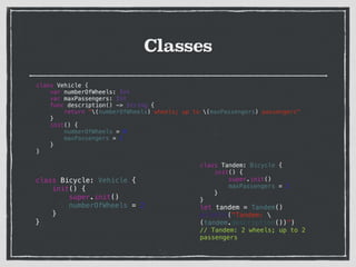 Classes
class Vehicle {
var numberOfWheels: Int
var maxPassengers: Int
func description() -> String {
return "(numberOfWheels) wheels; up to (maxPassengers) passengers"
}
init() {
numberOfWheels = 0
maxPassengers = 1
}
}
class Bicycle: Vehicle {
init() {
super.init()
numberOfWheels = 2
}
}
class Tandem: Bicycle {
init() {
super.init()
maxPassengers = 2
}
}
let tandem = Tandem()
println("Tandem: 
(tandem.description())”)
// Tandem: 2 wheels; up to 2
passengers
 