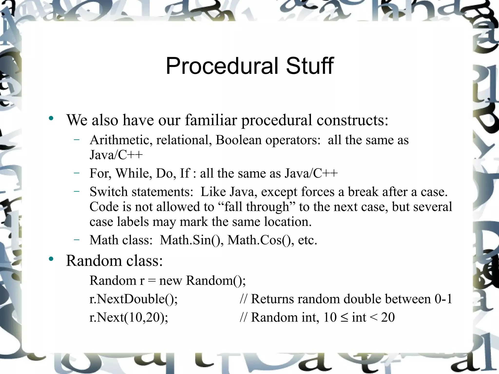 Procedural Stuff 
 We also have our familiar procedural constructs: 
- Arithmetic, relational, Boolean operators: all the same as 
Java/C++ 
- For, While, Do, If : all the same as Java/C++ 
- Switch statements: Like Java, except forces a break after a case. 
Code is not allowed to “fall through” to the next case, but several 
case labels may mark the same location. 
- Math class: Math.Sin(), Math.Cos(), etc. 
 Random class: 
Random r = new Random(); 
r.NextDouble(); // Returns random double between 0-1 
r.Next(10,20); // Random int, 10 £ int < 20 
 