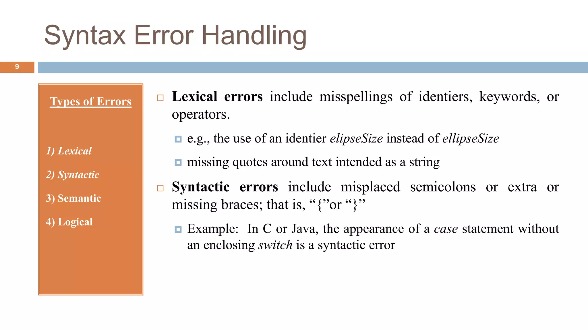 Syntax Error Handling
Types of Errors
1) Lexical
2) Syntactic
3) Semantic
4) Logical
 Lexical errors include misspellings of identiers, keywords, or
operators.
 e.g., the use of an identier elipseSize instead of ellipseSize
 missing quotes around text intended as a string
 Syntactic errors include misplaced semicolons or extra or
missing braces; that is, “{”or “}”
 Example: In C or Java, the appearance of a case statement without
an enclosing switch is a syntactic error
9
 