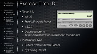 Exercise Time :D 
Target Info 
Win32 
FreeAMP Audio Player 
v.2.0.7 
Download Link is 
(http://outofcontrol.co.kr/vulnApp/FreeAmp.zip) 
Vulnerability Type 
Buffer Overflow (Stack Based) 
by Parsing Playlist 
Track3. Exploitation 
Introduction 
Track3-1 Win32 
Overwrite RET 
Overwrite SEH 
Egg-Hunting 
ROOriePn( tRede turn Programming) 
Heap Spray 
Track3-2 *NIX 
Overwrite RET 
Ret-to-LibC 
Overwrite .dtors 
Overwrite GOT 
Track3-3 ARM 
Overwrite RET 
Ret-to-LibC 
ROOriePn t(Rede turn Programming) 
 