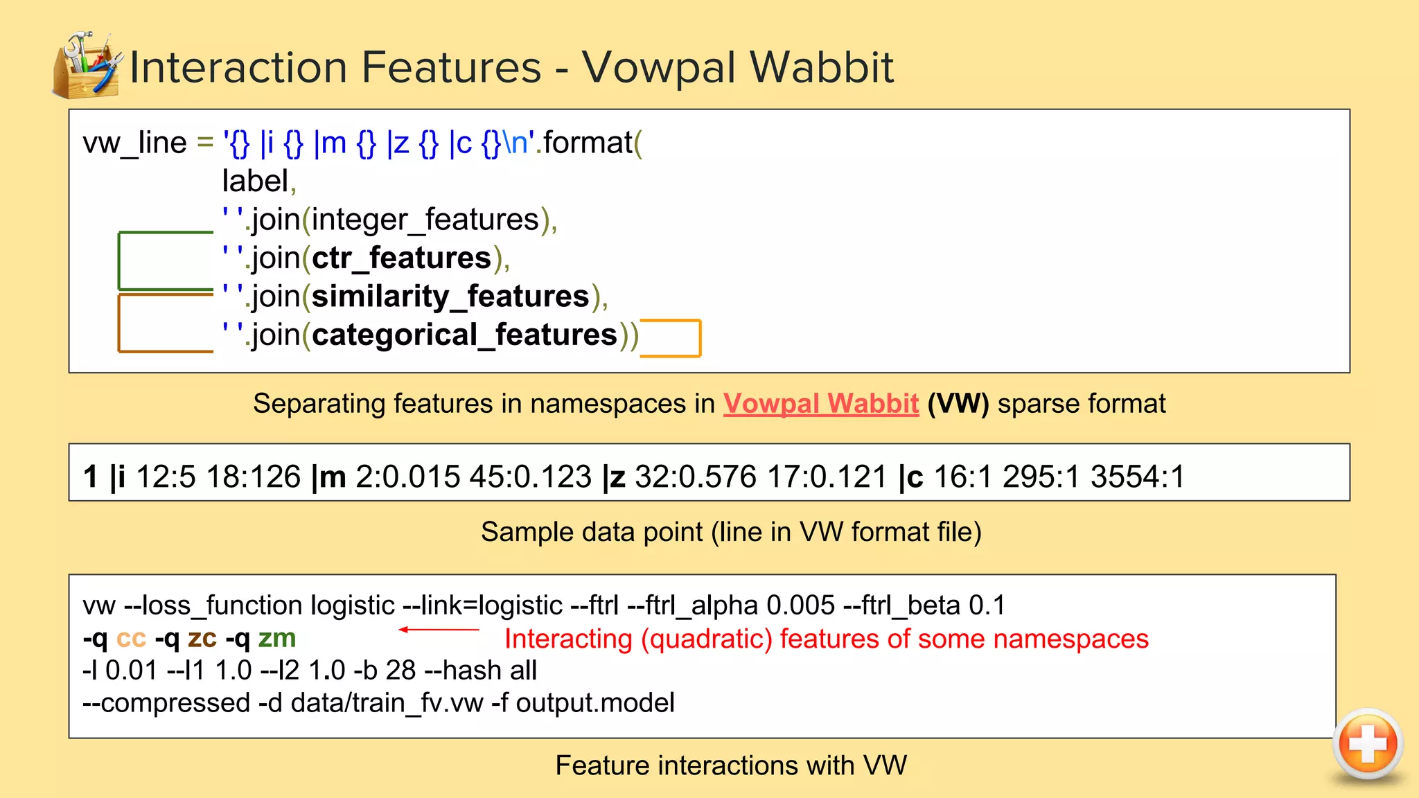 Interaction Features - Vowpal Wabbit
vw --loss_function logistic --link=logistic --ftrl --ftrl_alpha 0.005 --ftrl_beta 0.1
-q cc -q zc -q zm
-l 0.01 --l1 1.0 --l2 1.0 -b 28 --hash all
--compressed -d data/train_fv.vw -f output.model
Feature interactions with VW
Interacting (quadratic) features of some namespaces
vw_line = '{} |i {} |m {} |z {} |c {}n'.format(
label,
' '.join(integer_features),
' '.join(ctr_features),
' '.join(similarity_features),
' '.join(categorical_features))
Separating features in namespaces in Vowpal Wabbit (VW) sparse format
1 |i 12:5 18:126 |m 2:0.015 45:0.123 |z 32:0.576 17:0.121 |c 16:1 295:1 3554:1
Sample data point (line in VW format file)
 