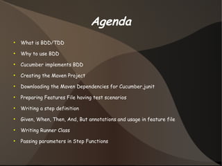 Agenda 
● What is BDD/TDD 
● Why to use BDD 
● Cucumber implements BDD 
● Creating the Maven Project 
● Downloading the Maven Dependencies for Cucumber,junit 
● Preparing Features File having test scenarios 
● Writing a step definition 
● Given, When, Then, And, But annotations and usage in feature file 
● Writing Runner Class 
● Passing parameters in Step Functions 
 