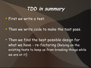 TDD in summary 
● First we write a test. 
● Then we write code to make the test pass. 
● Then we find the best possible design for 
what we have - re-factoring (Relying on the 
existing tests to keep us from breaking things while 
we are at it) 
 