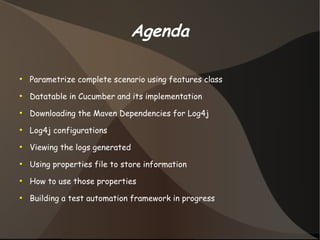 Agenda 
● Parametrize complete scenario using features class 
● Datatable in Cucumber and its implementation 
● Downloading the Maven Dependencies for Log4j 
● Log4j configurations 
● Viewing the logs generated 
● Using properties file to store information 
● How to use those properties 
● Building a test automation framework in progress 
 