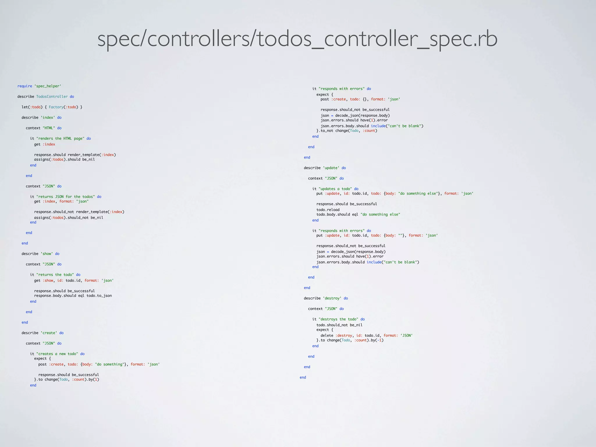 spec/controllers/todos_controller_spec.rb
require 'spec_helper'
                                                                                   it "responds with errors" do
                                                                                       expect {
describe TodosController do
                                                                                         post :create, todo: {}, format: 'json'

  let(:todo) { Factory(:todo) }
                                                                                         response.should_not be_successful
                                                                                         json = decode_json(response.body)
  describe 'index' do
                                                                                         json.errors.should have(1).error
                                                                                         json.errors.body.should include("can't be blank")
    context "HTML" do
                                                                                       }.to_not change(Todo, :count)
                                                                                   end
        it "renders the HTML page" do
          get :index
                                                                                 end

          response.should render_template(:index)
                                                                             end
          assigns(:todos).should be_nil
        end
                                                                             describe 'update' do

    end
                                                                                 context "JSON" do

    context "JSON" do
                                                                                   it "updates a todo" do
                                                                                     put :update, id: todo.id, todo: {body: "do something else"}, format: 'json'
        it "returns JSON for the todos" do
          get :index, format: "json"
                                                                                       response.should be_successful
                                                                                       todo.reload
          response.should_not render_template(:index)
                                                                                       todo.body.should eql "do something else"
          assigns(:todos).should_not be_nil
                                                                                   end
        end

                                                                                   it "responds with errors" do
    end
                                                                                     put :update, id: todo.id, todo: {body: ""}, format: 'json'

  end
                                                                                       response.should_not be_successful
                                                                                       json = decode_json(response.body)
  describe 'show' do
                                                                                       json.errors.should have(1).error
                                                                                     json.errors.body.should include("can't be blank")
    context "JSON" do
                                                                                   end

        it "returns the todo" do
                                                                                 end
          get :show, id: todo.id, format: 'json'

                                                                             end
          response.should be_successful
          response.body.should eql todo.to_json
                                                                             describe 'destroy' do
        end

                                                                                 context "JSON" do
    end

                                                                                   it "destroys the todo" do
  end
                                                                                       todo.should_not be_nil
                                                                                       expect {
  describe 'create' do
                                                                                         delete :destroy, id: todo.id, format: 'JSON'
                                                                                       }.to change(Todo, :count).by(-1)
    context "JSON" do
                                                                                   end

        it "creates a new todo" do
                                                                                 end
          expect {
              post :create, todo: {body: "do something"}, format: 'json'
                                                                             end

            response.should be_successful
                                                                           end
          }.to change(Todo, :count).by(1)
        end
 