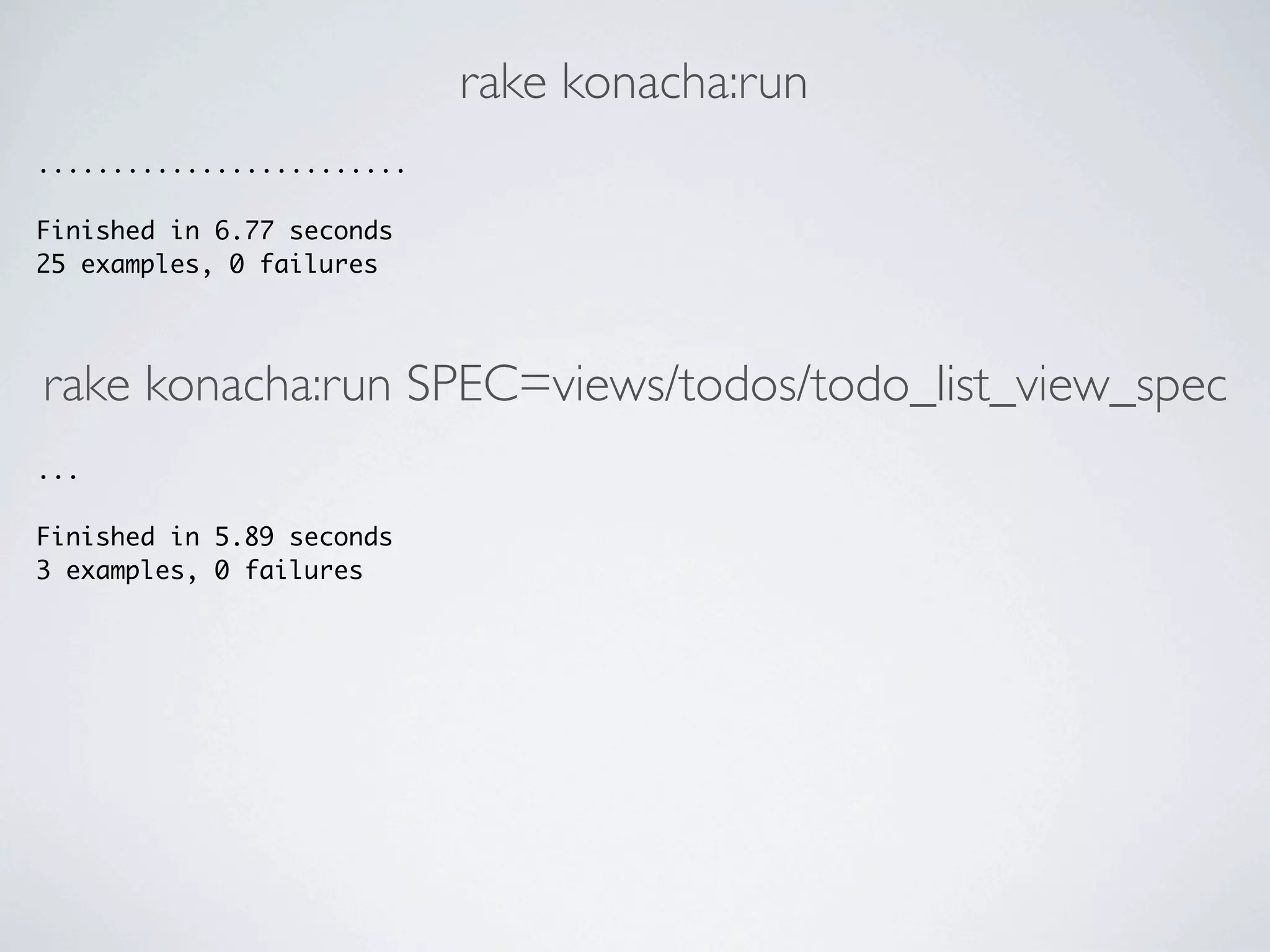 rake konacha:run
.........................

Finished in 6.77 seconds
25 examples, 0 failures




rake konacha:run SPEC=views/todos/todo_list_view_spec
...

Finished in 5.89 seconds
3 examples, 0 failures
 