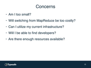 Concerns
▪ Am I too small?
22
▪ Will switching from MapReduce be too costly?
▪ Can I utilize my current infrastructure?
▪ Will I be able to find developers?
▪ Are there enough resources available?
 