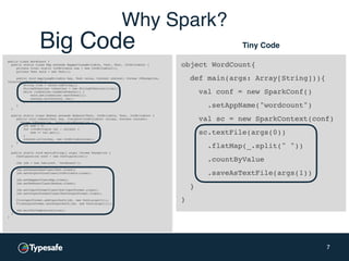 object WordCount{
def main(args: Array[String])){
val conf = new SparkConf()
.setAppName("wordcount")
val sc = new SparkContext(conf)
sc.textFile(args(0))
.flatMap(_.split(" "))
.countByValue
.saveAsTextFile(args(1))
}
}
7
public class WordCount {
public static class Map extends Mapper<LongWritable, Text, Text, IntWritable> {
private final static IntWritable one = new IntWritable(1);
private Text word = new Text();
public void map(LongWritable key, Text value, Context context) throws IOException,
InterruptedException {
String line = value.toString();
StringTokenizer tokenizer = new StringTokenizer(line);
while (tokenizer.hasMoreTokens()) {
word.set(tokenizer.nextToken());
context.write(word, one);
}
}
}
public static class Reduce extends Reducer<Text, IntWritable, Text, IntWritable> {
public void reduce(Text key, Iterable<IntWritable> values, Context context)
throws IOException, InterruptedException {
int sum = 0;
for (IntWritable val : values) {
sum += val.get();
}
context.write(key, new IntWritable(sum));
}
}
public static void main(String[] args) throws Exception {
Configuration conf = new Configuration();
Job job = new Job(conf, "wordcount");
job.setOutputKeyClass(Text.class);
job.setOutputValueClass(IntWritable.class);
job.setMapperClass(Map.class);
job.setReducerClass(Reduce.class);
job.setInputFormatClass(TextInputFormat.class);
job.setOutputFormatClass(TextOutputFormat.class);
FileInputFormat.addInputPath(job, new Path(args[0]));
FileOutputFormat.setOutputPath(job, new Path(args[1]));
job.waitForCompletion(true);
}
}
Tiny CodeBig Code
Why Spark?
 