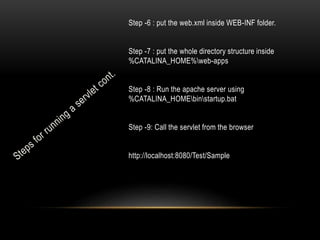Step -6 : put the web.xml inside WEB-INF folder.
Step -7 : put the whole directory structure inside
%CATALINA_HOME%web-apps
Step -8 : Run the apache server using
%CATALINA_HOMEbinstartup.bat

Step -9: Call the servlet from the browser
http://localhost:8080/Test/Sample

 