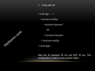 2. Using web.xml

<web-app…..>
<session-config>
<session-timeout>
30
</session-timeout>
</session-config>
</web-app>
Here the 30 represent 30 min and NOT 30 sec. This
configuration is valid for every session object.

 