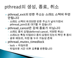    pthread_exit의 반환 주소는 스레드 스택에 두면
    안됩니다
    ◦ 스레드 스택이 파괴되면 반환 주소가 날아가면서
      pthread_join으로 대기할 수 없습니다
   pthread_cancel은 강제 종료가 아닙니다
    ◦ 스레드 중지 요청(deferred cancel, 지연된 취소)
    ◦ 스레드는 특정 지점마다 중지 요청이 있는지 확인 후 중지
    ◦ 공유 메모리, 자원 등 누수 가능성 존재
   pthread_mutex_timedlock
    ◦ lock + 타임아웃
    ◦ 타임아웃 시간 이후 오류를 반환합니다
 