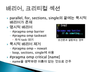    parallel, for, sections, single의 끝에는 묵시적
    배리어가 존재
   명시적 배리어
    ◦ #pragma omp barrier
    ◦ #pragma omp taskwait
      자식 task 대기                  조건문과 결합하는 경우
   묵시적 배리어 제거
    ◦ #pragma omp ~ nowait
    ◦ loop, sections, single에 사용
   #pragma omp critical [name]
    ◦ name을 생략하면 이름이 없는 것으로 간주
 