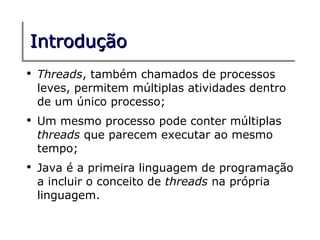Introdução
●
    Threads, também chamados de processos
    leves, permitem múltiplas atividades dentro
    de um único processo;
●
    Um mesmo processo pode conter múltiplas
    threads que parecem executar ao mesmo
    tempo;
●
    Java é a primeira linguagem de programação
    a incluir o conceito de threads na própria
    linguagem.
 