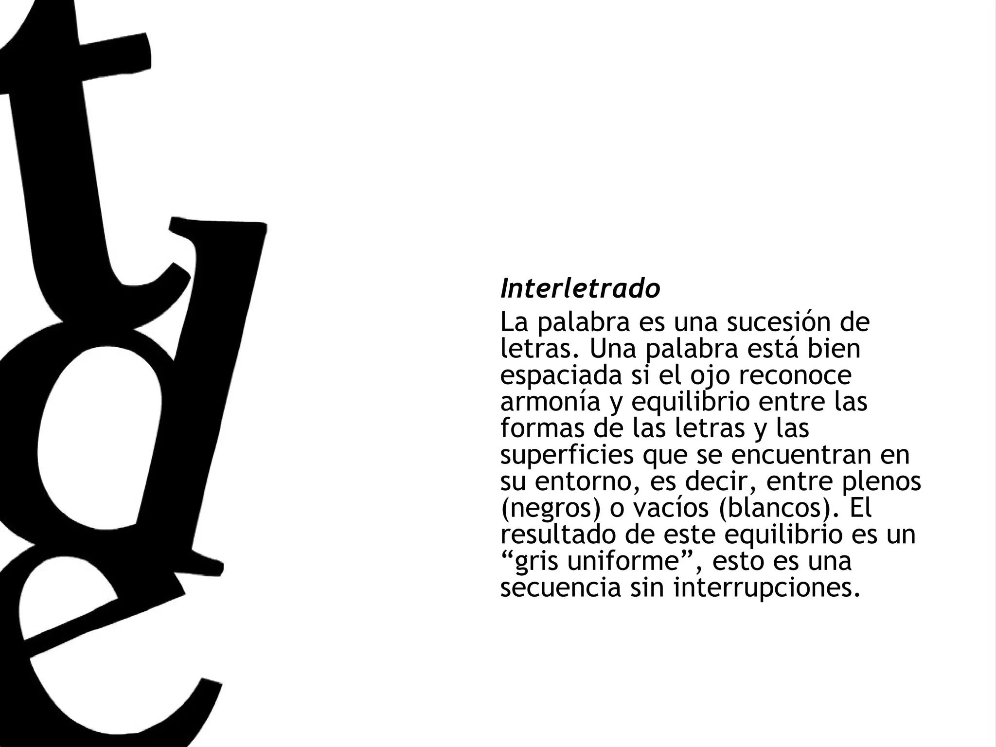Interletrado La palabra es una sucesión de letras. Una palabra está bien espaciada si el ojo reconoce armonía y equilibrio entre las formas de las letras y las superficies que se encuentran en su entorno, es decir, entre plenos (negros) o vacíos (blancos). El resultado de este equilibrio es un “gris uniforme”, esto es una secuencia sin interrupciones.  
